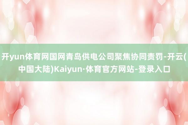 开yun体育网国网青岛供电公司聚焦协同责罚-开云(中国大陆)Kaiyun·体育官方网站-登录入口