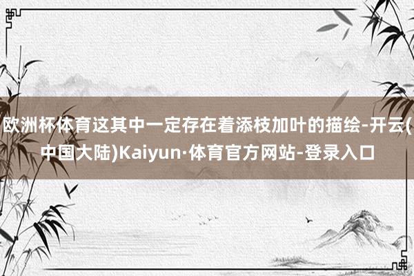 欧洲杯体育这其中一定存在着添枝加叶的描绘-开云(中国大陆)Kaiyun·体育官方网站-登录入口