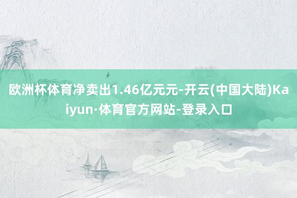 欧洲杯体育净卖出1.46亿元元-开云(中国大陆)Kaiyun·体育官方网站-登录入口