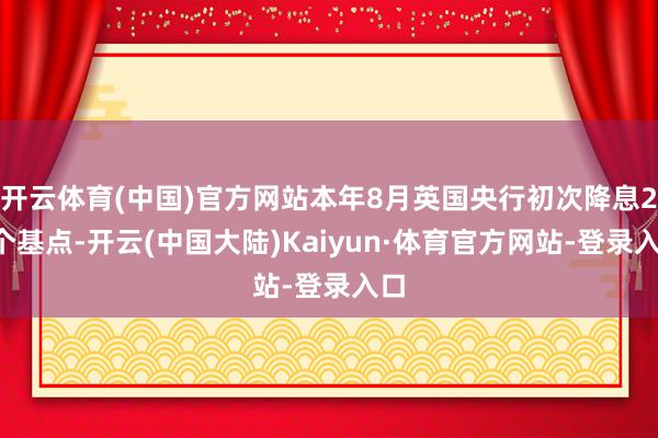 开云体育(中国)官方网站本年8月英国央行初次降息25个基点-开云(中国大陆)Kaiyun·体育官方网站-登录入口