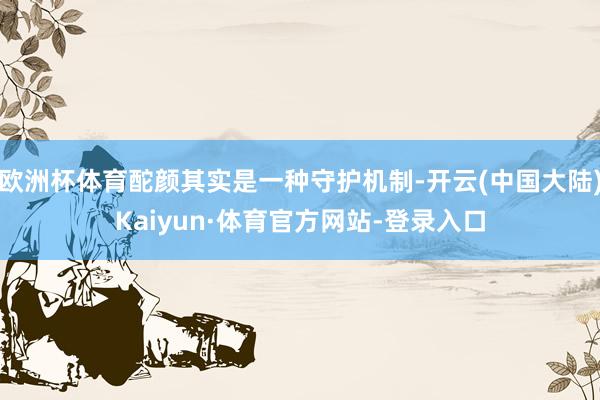 欧洲杯体育酡颜其实是一种守护机制-开云(中国大陆)Kaiyun·体育官方网站-登录入口