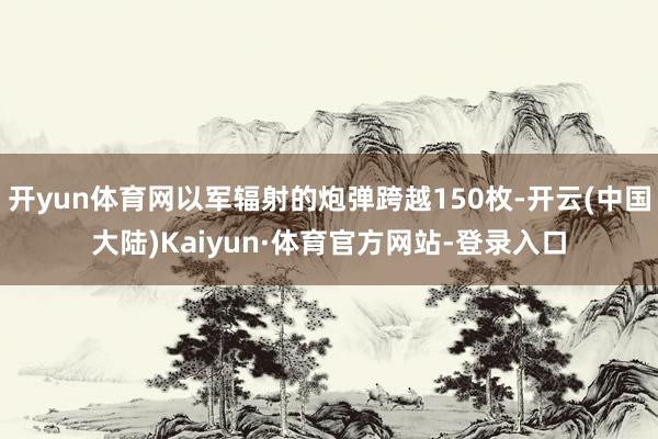 开yun体育网以军辐射的炮弹跨越150枚-开云(中国大陆)Kaiyun·体育官方网站-登录入口