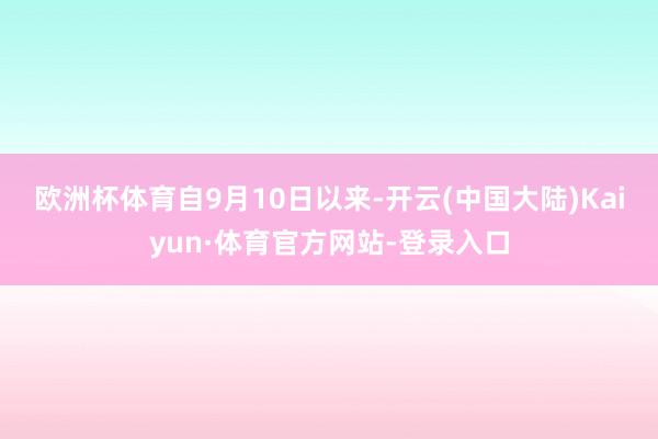 欧洲杯体育　　自9月10日以来-开云(中国大陆)Kaiyun·体育官方网站-登录入口
