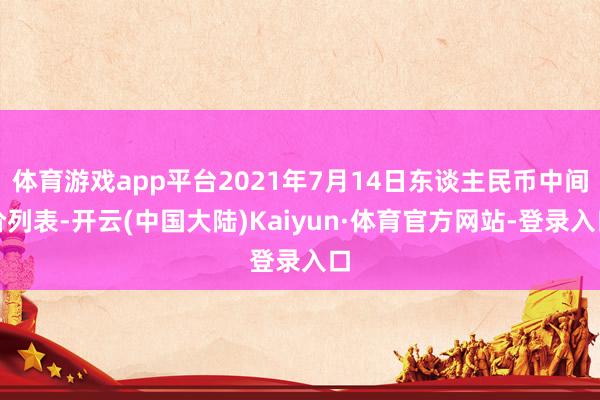 体育游戏app平台2021年7月14日东谈主民币中间价列表-开云(中国大陆)Kaiyun·体育官方网站-登录入口