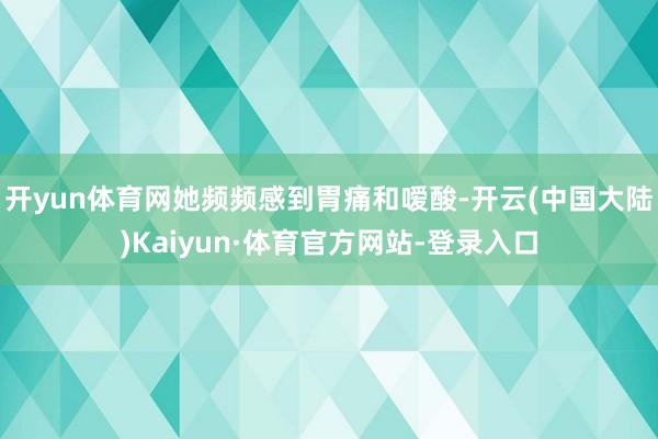 开yun体育网她频频感到胃痛和嗳酸-开云(中国大陆)Kaiyun·体育官方网站-登录入口