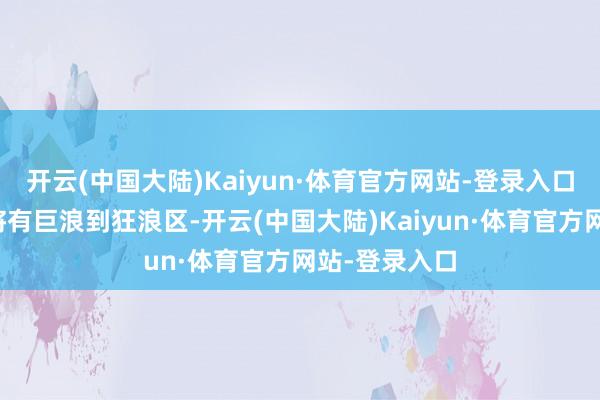 开云(中国大陆)Kaiyun·体育官方网站-登录入口南海东北部将有巨浪到狂浪区-开云(中国大陆)Kaiyun·体育官方网站-登录入口
