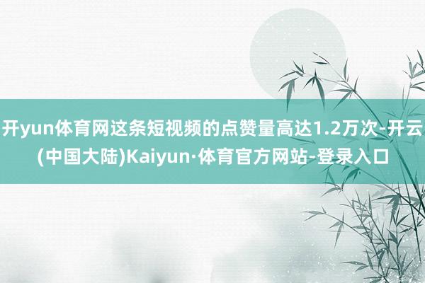 开yun体育网这条短视频的点赞量高达1.2万次-开云(中国大陆)Kaiyun·体育官方网站-登录入口