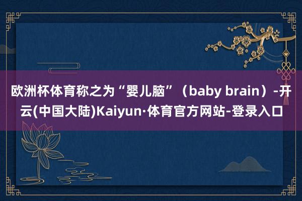 欧洲杯体育称之为“婴儿脑”（baby brain）-开云(中国大陆)Kaiyun·体育官方网站-登录入口