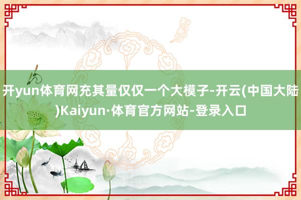 开yun体育网充其量仅仅一个大模子-开云(中国大陆)Kaiyun·体育官方网站-登录入口