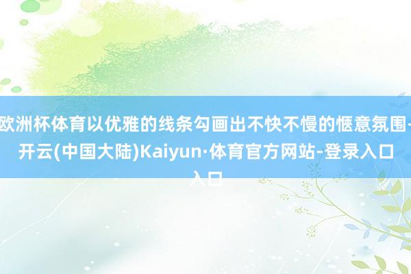 欧洲杯体育以优雅的线条勾画出不快不慢的愜意氛围-开云(中国大陆)Kaiyun·体育官方网站-登录入口