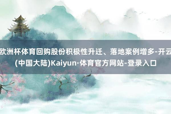 欧洲杯体育回购股份积极性升迁、落地案例增多-开云(中国大陆)Kaiyun·体育官方网站-登录入口