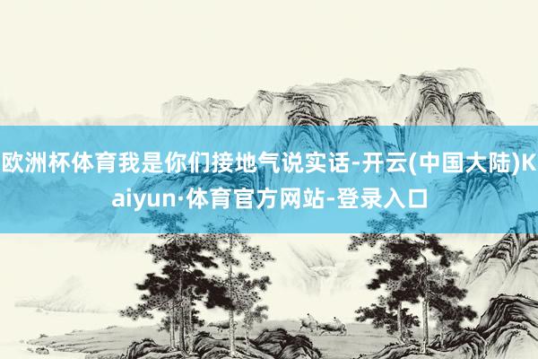 欧洲杯体育我是你们接地气说实话-开云(中国大陆)Kaiyun·体育官方网站-登录入口