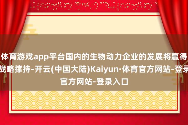 体育游戏app平台国内的生物动力企业的发展将赢得更多战略撑持-开云(中国大陆)Kaiyun·体育官方网站-登录入口