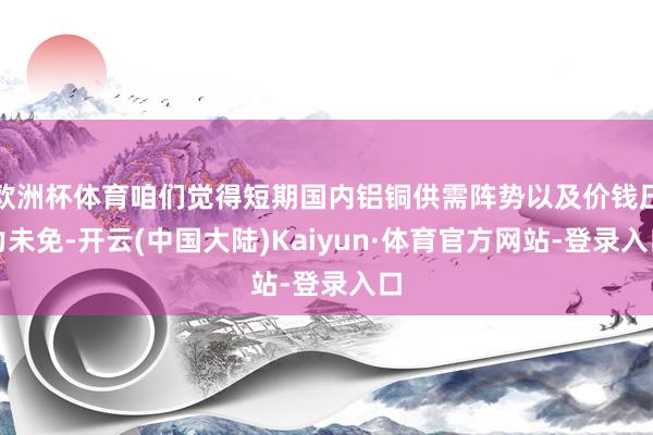 欧洲杯体育咱们觉得短期国内铝铜供需阵势以及价钱压力未免-开云(中国大陆)Kaiyun·体育官方网站-登录入口