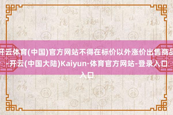 开云体育(中国)官方网站不得在标价以外涨价出售商品-开云(中国大陆)Kaiyun·体育官方网站-登录入口
