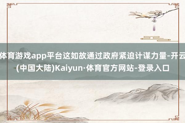 体育游戏app平台这如故通过政府紧迫计谋力量-开云(中国大陆)Kaiyun·体育官方网站-登录入口