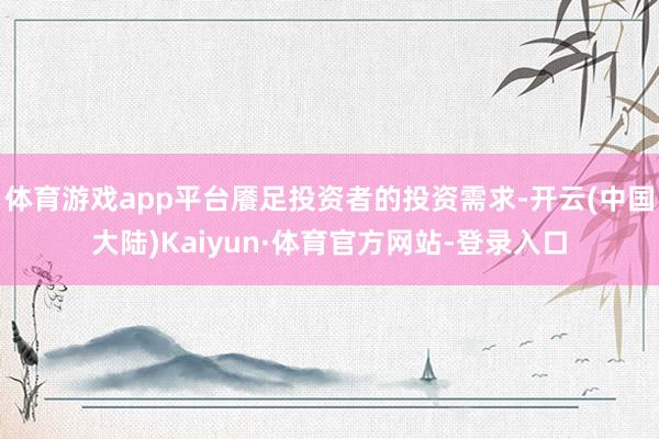 体育游戏app平台餍足投资者的投资需求-开云(中国大陆)Kaiyun·体育官方网站-登录入口