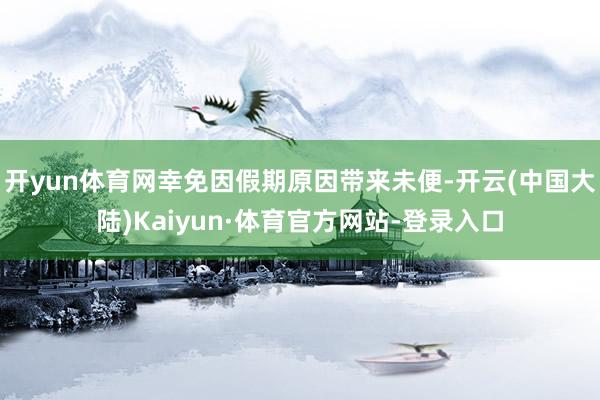 开yun体育网幸免因假期原因带来未便-开云(中国大陆)Kaiyun·体育官方网站-登录入口