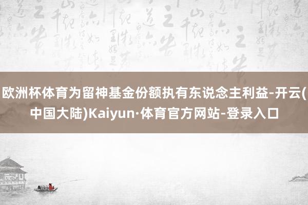 欧洲杯体育为留神基金份额执有东说念主利益-开云(中国大陆)Kaiyun·体育官方网站-登录入口