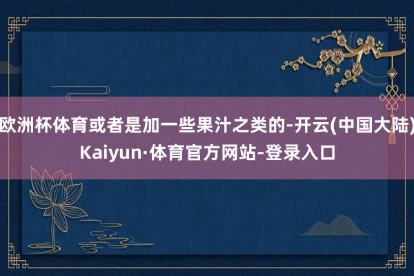 欧洲杯体育或者是加一些果汁之类的-开云(中国大陆)Kaiyun·体育官方网站-登录入口