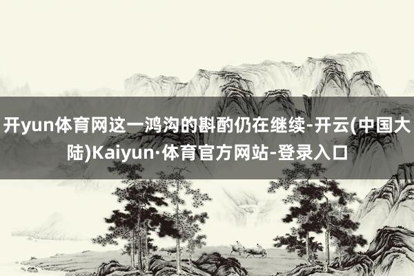 开yun体育网这一鸿沟的斟酌仍在继续-开云(中国大陆)Kaiyun·体育官方网站-登录入口