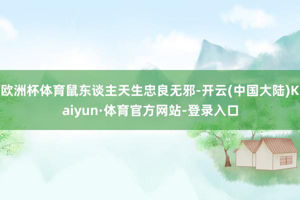欧洲杯体育鼠东谈主天生忠良无邪-开云(中国大陆)Kaiyun·体育官方网站-登录入口