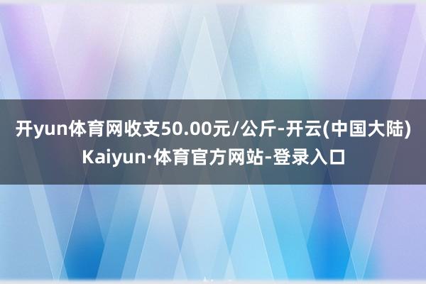 开yun体育网收支50.00元/公斤-开云(中国大陆)Kaiyun·体育官方网站-登录入口