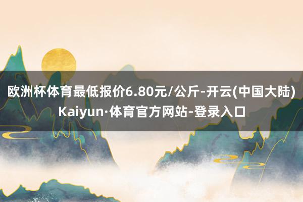 欧洲杯体育最低报价6.80元/公斤-开云(中国大陆)Kaiyun·体育官方网站-登录入口