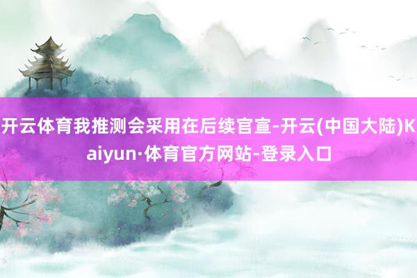开云体育我推测会采用在后续官宣-开云(中国大陆)Kaiyun·体育官方网站-登录入口