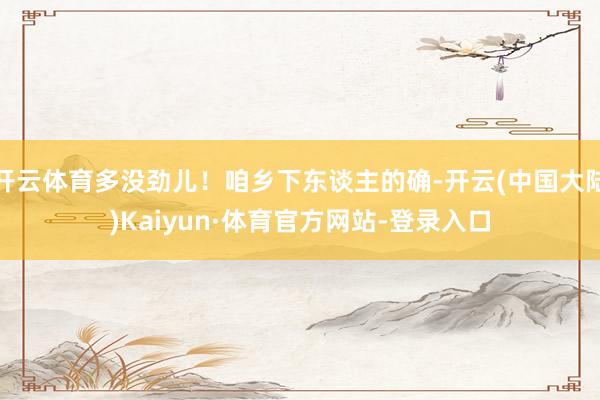 开云体育多没劲儿！咱乡下东谈主的确-开云(中国大陆)Kaiyun·体育官方网站-登录入口