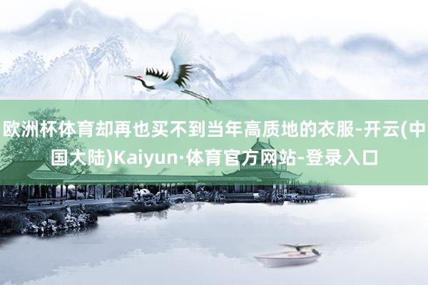 欧洲杯体育却再也买不到当年高质地的衣服-开云(中国大陆)Kaiyun·体育官方网站-登录入口