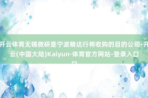 开云体育无锡微研是宁波精达行将收购的目的公司-开云(中国大陆)Kaiyun·体育官方网站-登录入口