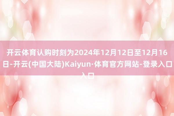 开云体育认购时刻为2024年12月12日至12月16日-开云(中国大陆)Kaiyun·体育官方网站-登录入口