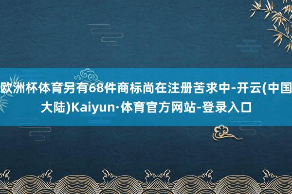 欧洲杯体育另有68件商标尚在注册苦求中-开云(中国大陆)Kaiyun·体育官方网站-登录入口