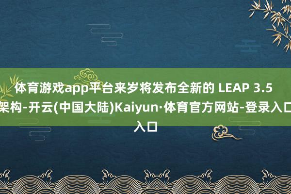 体育游戏app平台来岁将发布全新的 LEAP 3.5 架构-开云(中国大陆)Kaiyun·体育官方网站-登录入口