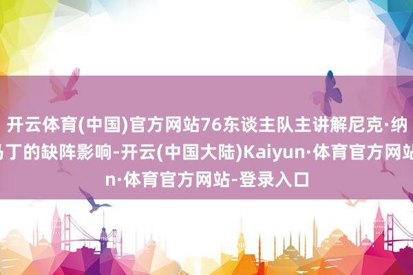 开云体育(中国)官方网站76东谈主队主讲解尼克·纳斯谈到了马丁的缺阵影响-开云(中国大陆)Kaiyun·体育官方网站-登录入口