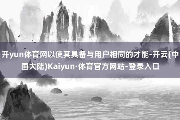 开yun体育网以使其具备与用户相同的才能-开云(中国大陆)Kaiyun·体育官方网站-登录入口