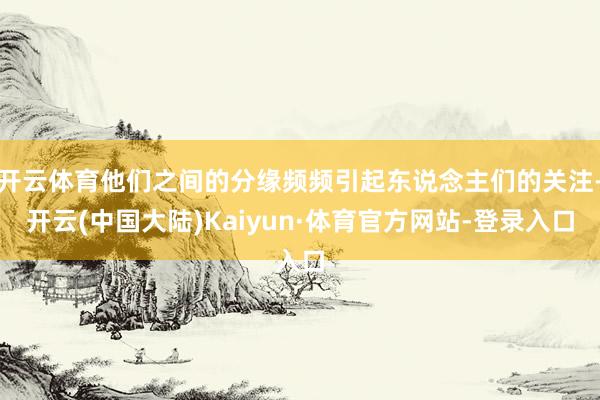 开云体育他们之间的分缘频频引起东说念主们的关注-开云(中国大陆)Kaiyun·体育官方网站-登录入口