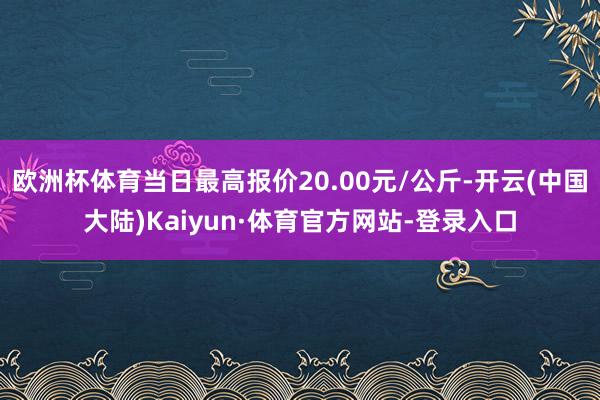 欧洲杯体育当日最高报价20.00元/公斤-开云(中国大陆)Kaiyun·体育官方网站-登录入口