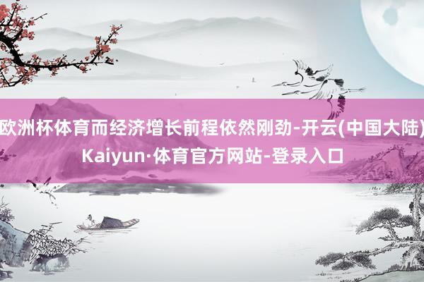 欧洲杯体育而经济增长前程依然刚劲-开云(中国大陆)Kaiyun·体育官方网站-登录入口