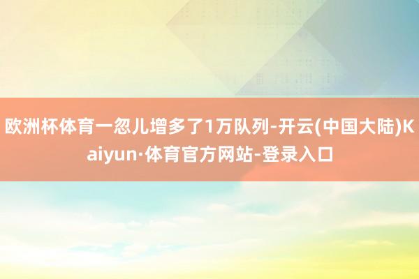 欧洲杯体育一忽儿增多了1万队列-开云(中国大陆)Kaiyun·体育官方网站-登录入口