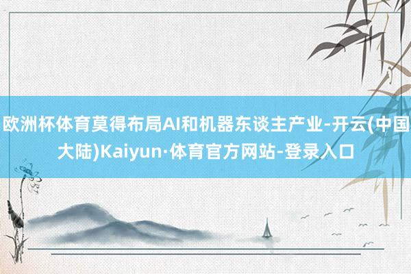 欧洲杯体育莫得布局AI和机器东谈主产业-开云(中国大陆)Kaiyun·体育官方网站-登录入口