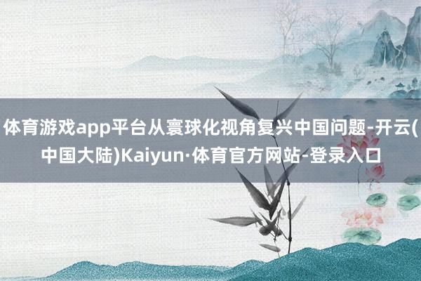 体育游戏app平台从寰球化视角复兴中国问题-开云(中国大陆)Kaiyun·体育官方网站-登录入口