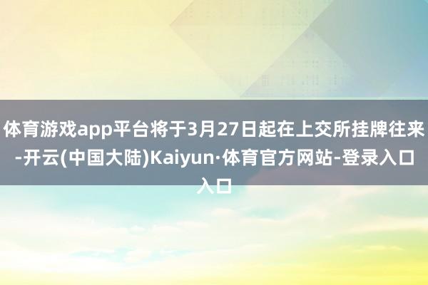 体育游戏app平台将于3月27日起在上交所挂牌往来-开云(中国大陆)Kaiyun·体育官方网站-登录入口