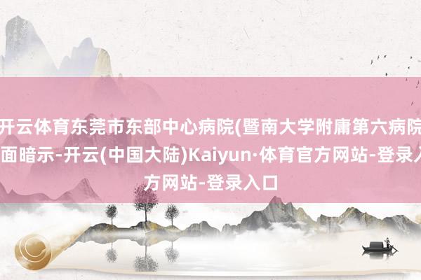 开云体育东莞市东部中心病院(暨南大学附庸第六病院)方面暗示-开云(中国大陆)Kaiyun·体育官方网站-登录入口