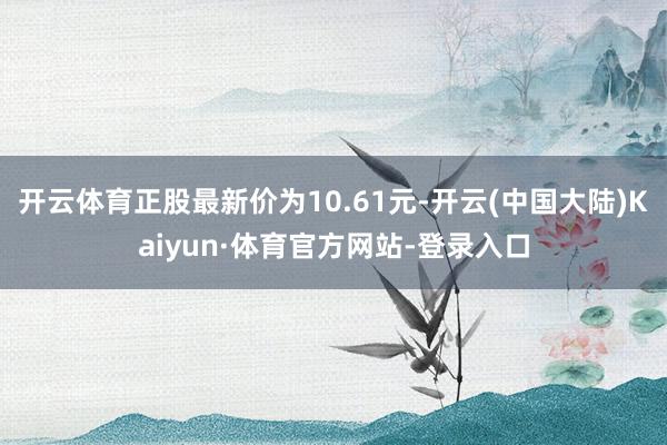 开云体育正股最新价为10.61元-开云(中国大陆)Kaiyun·体育官方网站-登录入口