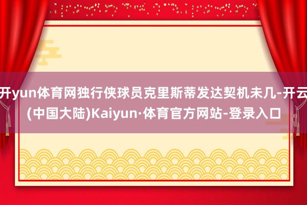 开yun体育网独行侠球员克里斯蒂发达契机未几-开云(中国大陆)Kaiyun·体育官方网站-登录入口