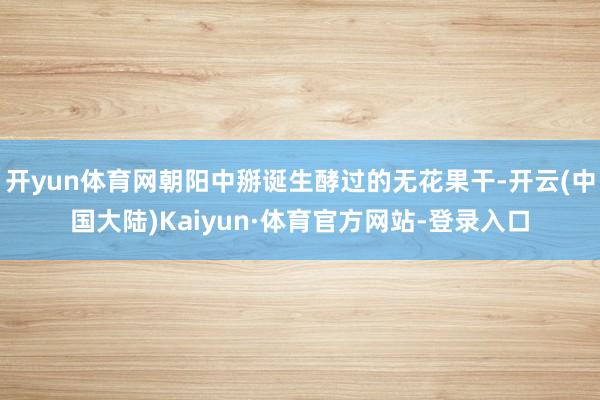 开yun体育网朝阳中掰诞生酵过的无花果干-开云(中国大陆)Kaiyun·体育官方网站-登录入口