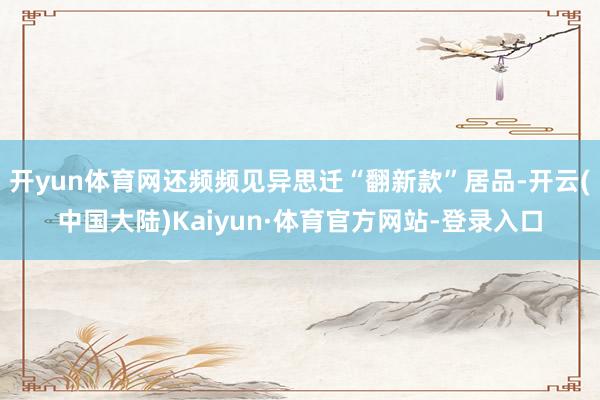 开yun体育网还频频见异思迁“翻新款”居品-开云(中国大陆)Kaiyun·体育官方网站-登录入口