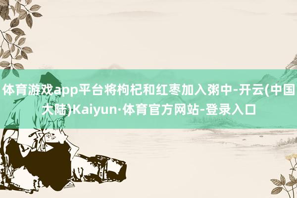 体育游戏app平台将枸杞和红枣加入粥中-开云(中国大陆)Kaiyun·体育官方网站-登录入口